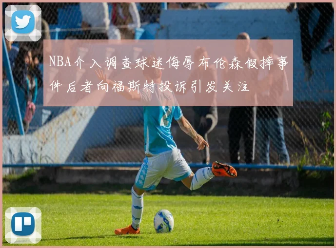 NBA介入调查球迷侮辱布伦森假摔事件后者向福斯特投诉引发关注