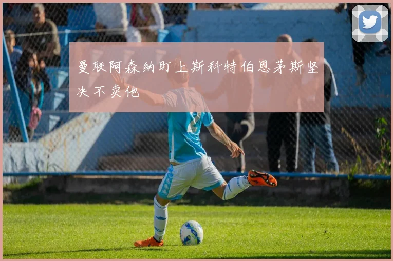 曼联阿森纳盯上斯科特伯恩茅斯坚决不卖他