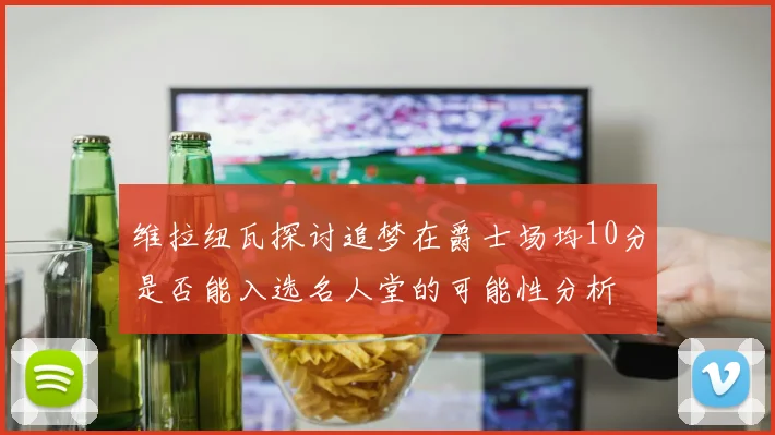 维拉纽瓦探讨追梦在爵士场均10分是否能入选名人堂的可能性分析