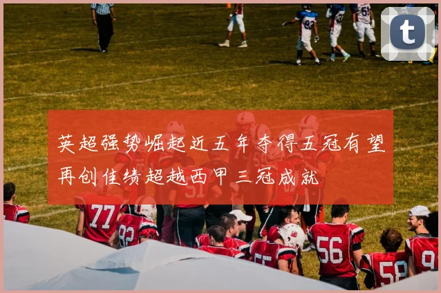 英超强势崛起近五年夺得五冠有望再创佳绩超越西甲三冠成就