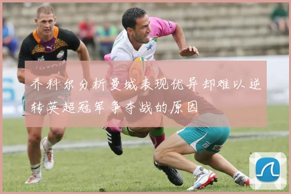 乔科尔分析曼城表现优异却难以逆转英超冠军争夺战的原因