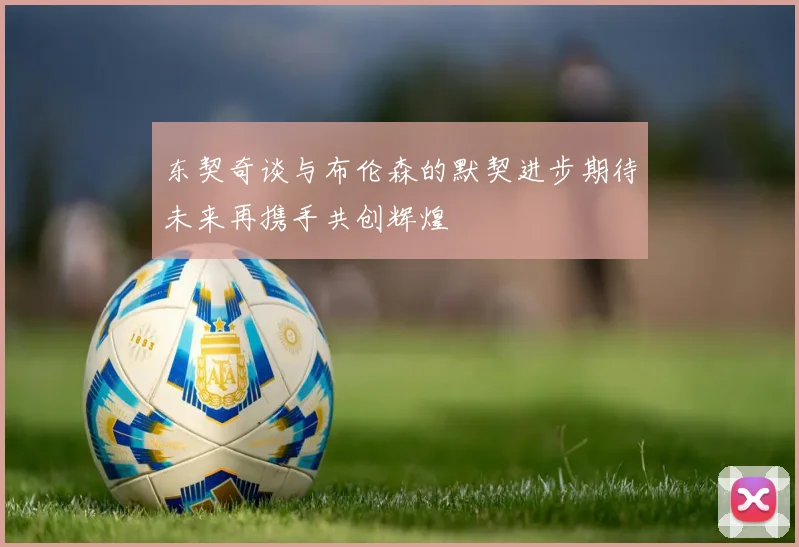 东契奇谈与布伦森的默契进步期待未来再携手共创辉煌
