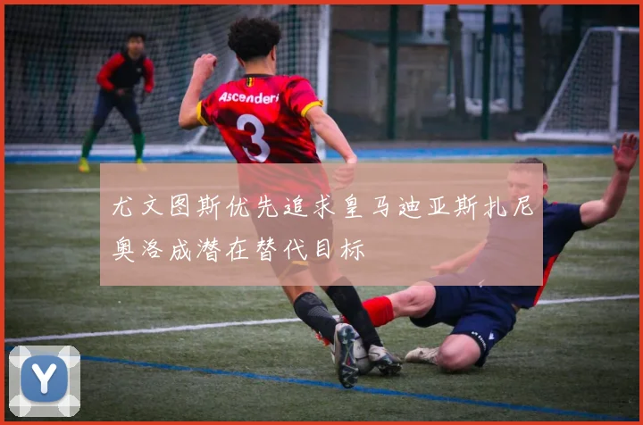尤文图斯优先追求皇马迪亚斯扎尼奥洛成潜在替代目标