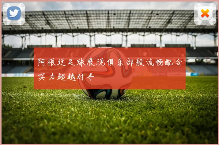 阿根廷足球展现俱乐部般流畅配合实力超越对手