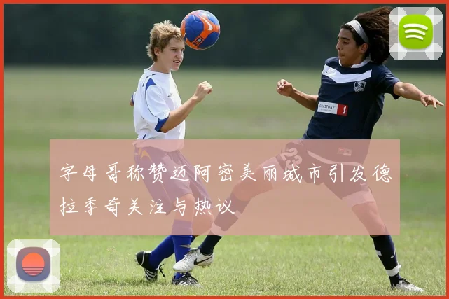 字母哥称赞迈阿密美丽城市引发德拉季奇关注与热议