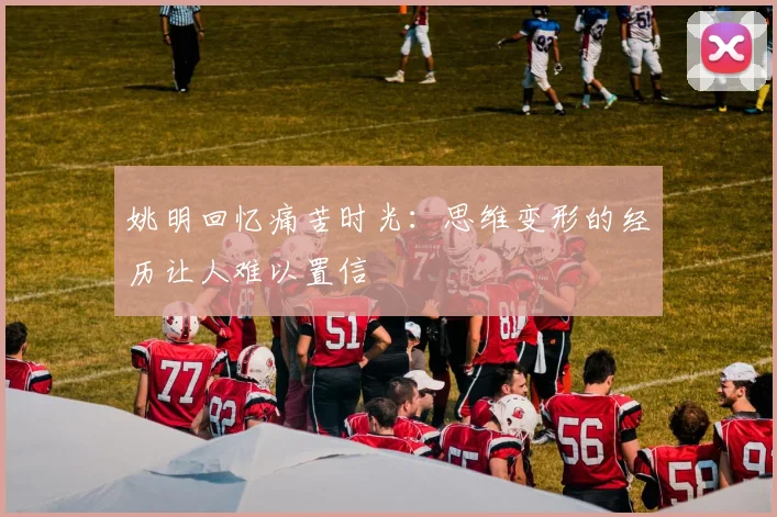 姚明回忆痛苦时光：思维变形的经历让人难以置信