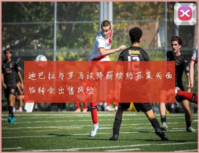 迪巴拉与罗马谈降薪续约苏莱或面临转会出售风险
