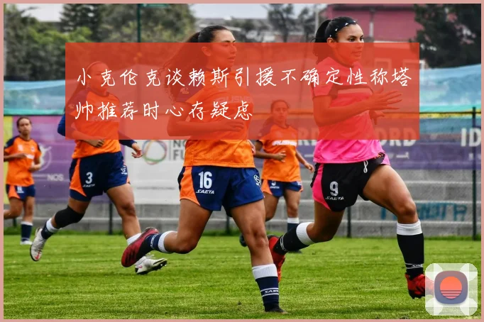 小克伦克谈赖斯引援不确定性称塔帅推荐时心存疑虑