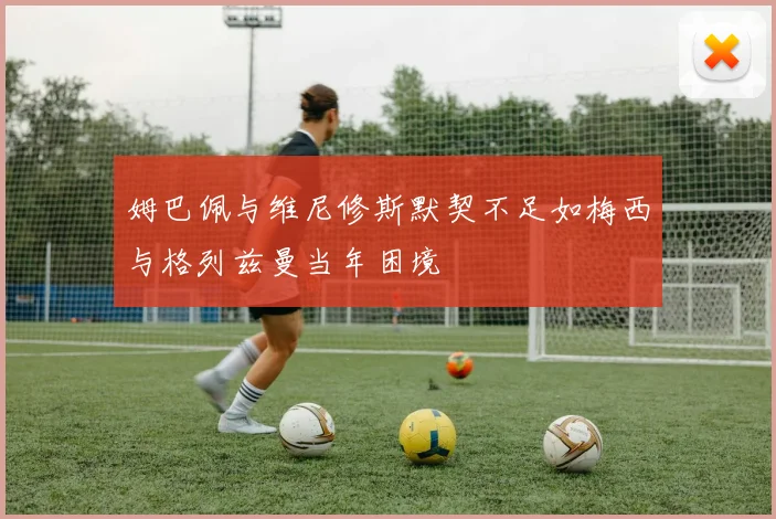 姆巴佩与维尼修斯默契不足如梅西与格列兹曼当年困境