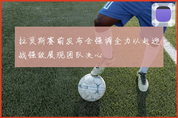 拉莫斯赛前发布会强调全力以赴迎战强敌展现团队决心
