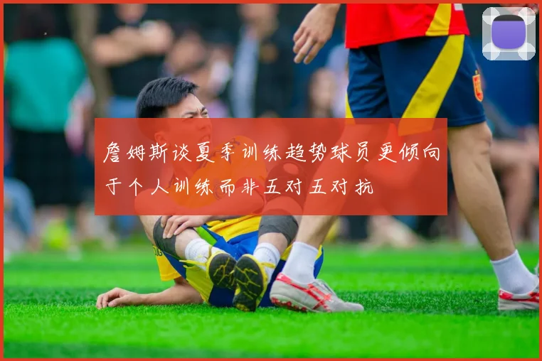 詹姆斯谈夏季训练趋势球员更倾向于个人训练而非五对五对抗