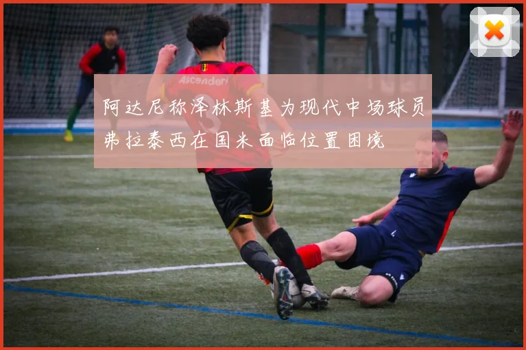 阿达尼称泽林斯基为现代中场球员弗拉泰西在国米面临位置困境
