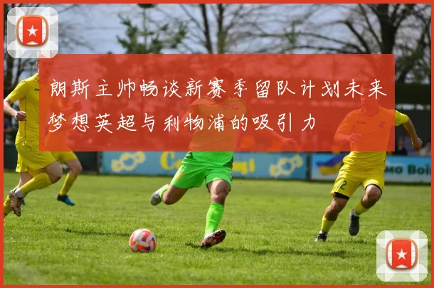 朗斯主帅畅谈新赛季留队计划未来梦想英超与利物浦的吸引力
