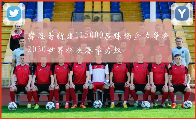 摩洛哥新建115000座球场全力争夺2030世界杯决赛举办权